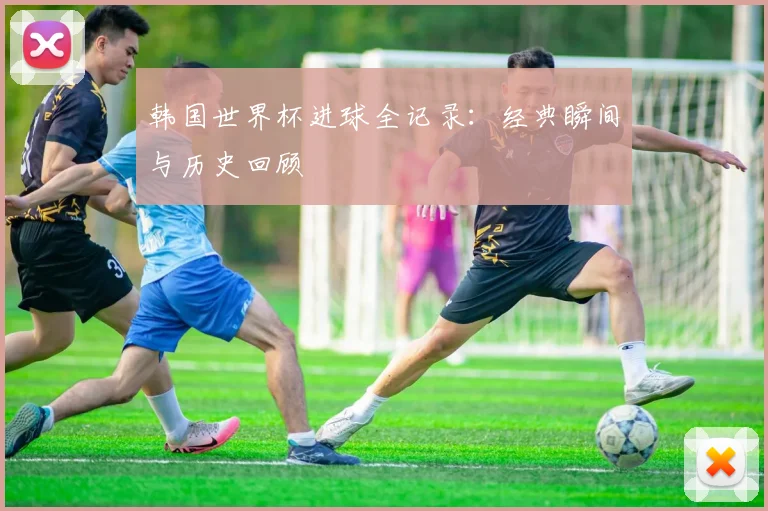 韩国世界杯进球全记录：经典瞬间与历史回顾